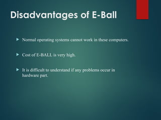 Disadvantages of E-Ball
 Normal operating systems cannot work in these computers.
 Cost of E-BALL is very high.
 It is difficult to understand if any problems occur in
hardware part.
 