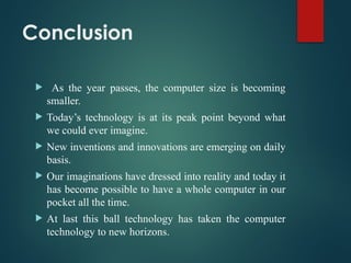 Conclusion
 As the year passes, the computer size is becoming
smaller.
 Today’s technology is at its peak point beyond what
we could ever imagine.
 New inventions and innovations are emerging on daily
basis.
 Our imaginations have dressed into reality and today it
has become possible to have a whole computer in our
pocket all the time.
 At last this ball technology has taken the computer
technology to new horizons.
 