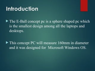 Introduction
 The E-Ball concept pc is a sphere shaped pc which
is the smallest design among all the laptops and
desktops.
 This concept PC will measure 160mm in diameter
and it was designed for Microsoft Windows OS.
 