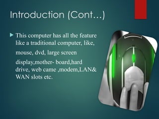 Introduction (Cont…)
 This computer has all the feature
like a traditional computer, like,
mouse, dvd, large screen
display,mother- board,hard
drive, web came ,modem,LAN&
WAN slots etc.
 
