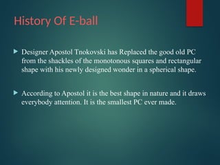 History Of E-ball
 Designer Apostol Tnokovski has Replaced the good old PC
from the shackles of the monotonous squares and rectangular
shape with his newly designed wonder in a spherical shape.
 According to Apostol it is the best shape in nature and it draws
everybody attention. It is the smallest PC ever made.
 