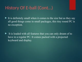 History Of E-ball (Cont…)
 It is definitely small when it comes to the size but as they say
all good things come in small packages, this tiny round PC is
no exception.
 It is loaded with all features that you can only dream of to
have in a regular PC. It comes packed with a projected
keyboard and display.
 