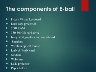 The components of E-ball
 I -tech Virtual keyboard
 Dual core processor
 2GB RAM
 350-500GB hard drive
 Integrated graphics and sound card
 Speakers
 Wireless optical mouse
 LAN & WAN card
 Modem
 Web cam
 LCD projector
 Paper holder
 