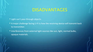 DISADVANTAGES
• Light can't pass through objects.
• A major challenge facing Li-Fi is how the receiving device will transmit back
to transmitter.
• Interferences from external light sources like sun, light, normal bulbs,
opaque materials.
 