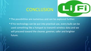 CONCLUSION
• The possibilities are numerous and can be explored further.
• If his technology can be put into practical use, every bulb can be
used something like a hotspot to transmit wireless data and we
will proceed toward the cleaner, greener, safer and brighter
future.
 