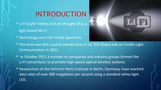 INTRODUCTION
• Li-Fi (Light Fidelity )can be thought of as a
light-based Wi-Fi.
• Technology uses The Visible Spectrum.
• The term was first used by Harald Haas in his TED Global talk on Visible Light
Communication in 2011.
• In October 2011 a number of companies and industry groups formed the
Li-Fi consortium, to promote high-speed optical wireless systems.
• Researchers at the Heinrich Hertz Institute in Berlin, Germany, have reached
data rates of over 500 megabytes per second using a standard white-light
LED.
 