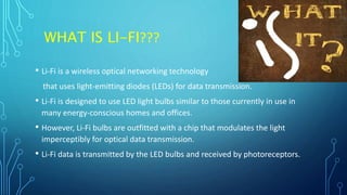 WHAT IS LI-FI???
• Li-Fi is a wireless optical networking technology
that uses light-emitting diodes (LEDs) for data transmission.
• Li-Fi is designed to use LED light bulbs similar to those currently in use in
many energy-conscious homes and offices.
• However, Li-Fi bulbs are outfitted with a chip that modulates the light
imperceptibly for optical data transmission.
• Li-Fi data is transmitted by the LED bulbs and received by photoreceptors.
 
