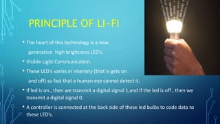 PRINCIPLE OF LI-FI
• The heart of this technology is a new
generation high brightness LED’s.
• Visible Light Communication.
• These LED’s varies in intensity (that is gets on
and off) so fast that a human eye cannot detect it.
• If led is on , then we transmit a digital signal 1,and if the led is off , then we
transmit a digital signal 0.
• A controller is connected at the back side of these led bulbs to code data to
these LED’s.
 