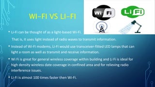 WI-FI VS LI-FI
• Li-Fi can be thought of as a light-based Wi-Fi.
That is, it uses light instead of radio waves to transmit information.
• Instead of Wi-Fi modems, Li-Fi would use transceiver-fitted LED lamps that can
light a room as well as transmit and receive information.
• Wi Fi is great for general wireless coverage within building and Li Fi is ideal for
high density wireless date coverage in confined area and for relieving radio
interference issues.
• Li-Fi is almost 100 times faster then Wi-Fi.
 