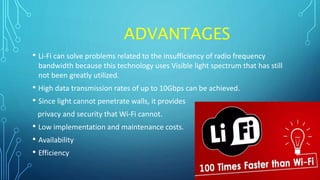 ADVANTAGES
• Li-Fi can solve problems related to the insufficiency of radio frequency
bandwidth because this technology uses Visible light spectrum that has still
not been greatly utilized.
• High data transmission rates of up to 10Gbps can be achieved.
• Since light cannot penetrate walls, it provides
privacy and security that Wi-Fi cannot.
• Low implementation and maintenance costs.
• Availability
• Efficiency
 