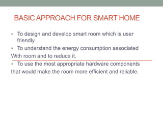 BASIC APPROACH FOR SMART HOME
 To design and develop smart room which is user
friendly
 To understand the energy consumption associated
With room and to reduce it.
 To use the most appropriate hardware components
that would make the room more efficient and reliable.
 