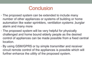 Conclusion
• The proposed system can be extended to include many
number of other appliances or systems of building or home
automation like water sprinklers, ventilation systems ,burglar
alarm and many more
• The proposed system will be very helpful for physically
challenged and home bound elderly people as the desired
control of appliances can be made possible from a fixed central
location.
• By using GSM/GPRS or by simple transmitter and receiver
circuit remote control of the appliances is possible which will
further enhance the utility of the proposed system.
 