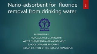 Nano-adsorbent for fluoride
removal from drinking water
PRESENTED BY
PRANJAL SAHEB (21WM60R04)
WATER ENGINEERING AND MANAGEMENT
SCHOOL OF WATER RESOURCE
INDIAN INSTITUTE OF TECHNOLOGY KHARAGPUR
1
 
