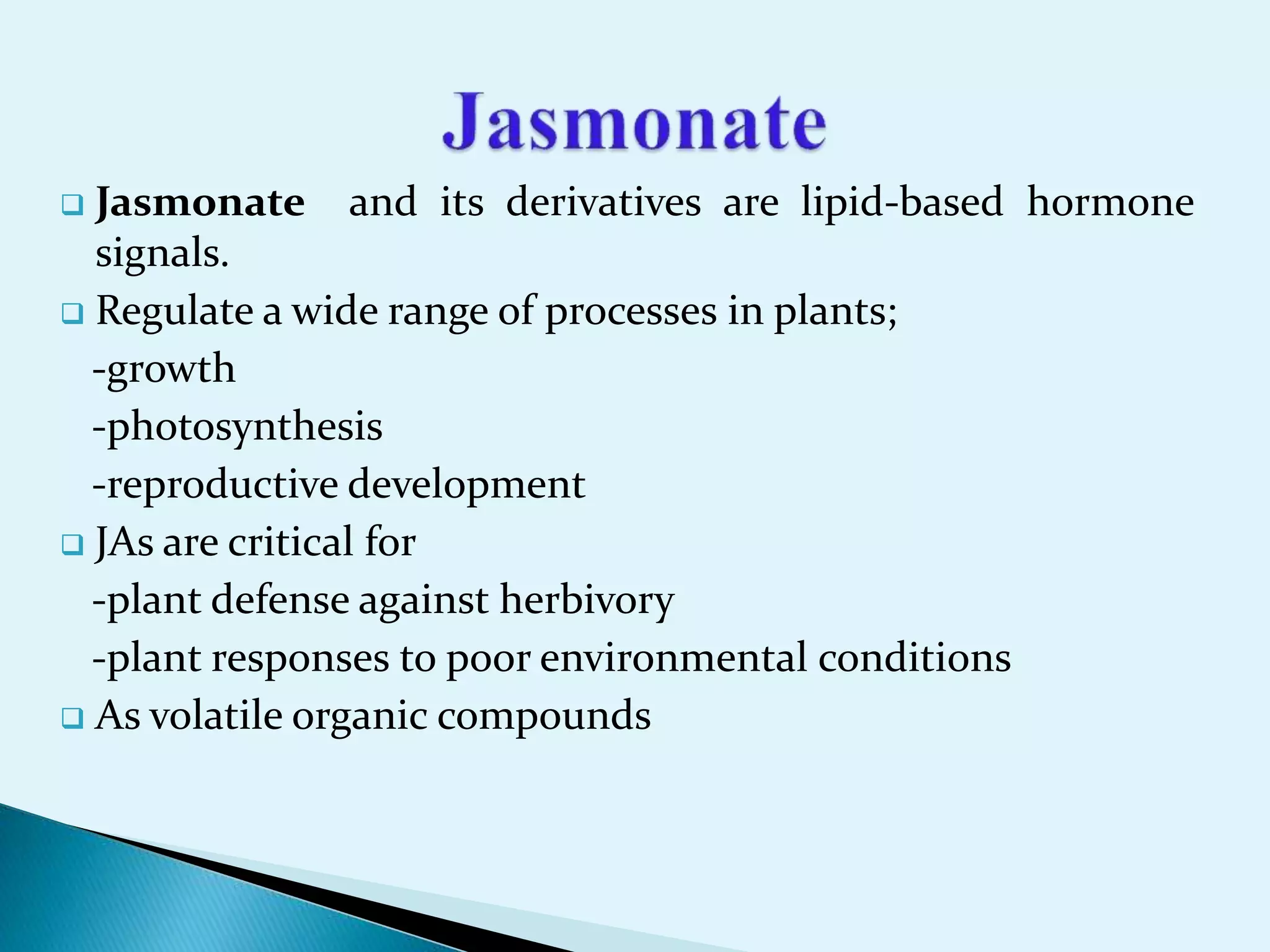  Jasmonate and its derivatives are lipid-based hormone
signals.
 Regulate a wide range of processes in plants;
-growth
-photosynthesis
-reproductive development
 JAs are critical for
-plant defense against herbivory
-plant responses to poor environmental conditions
 As volatile organic compounds
 