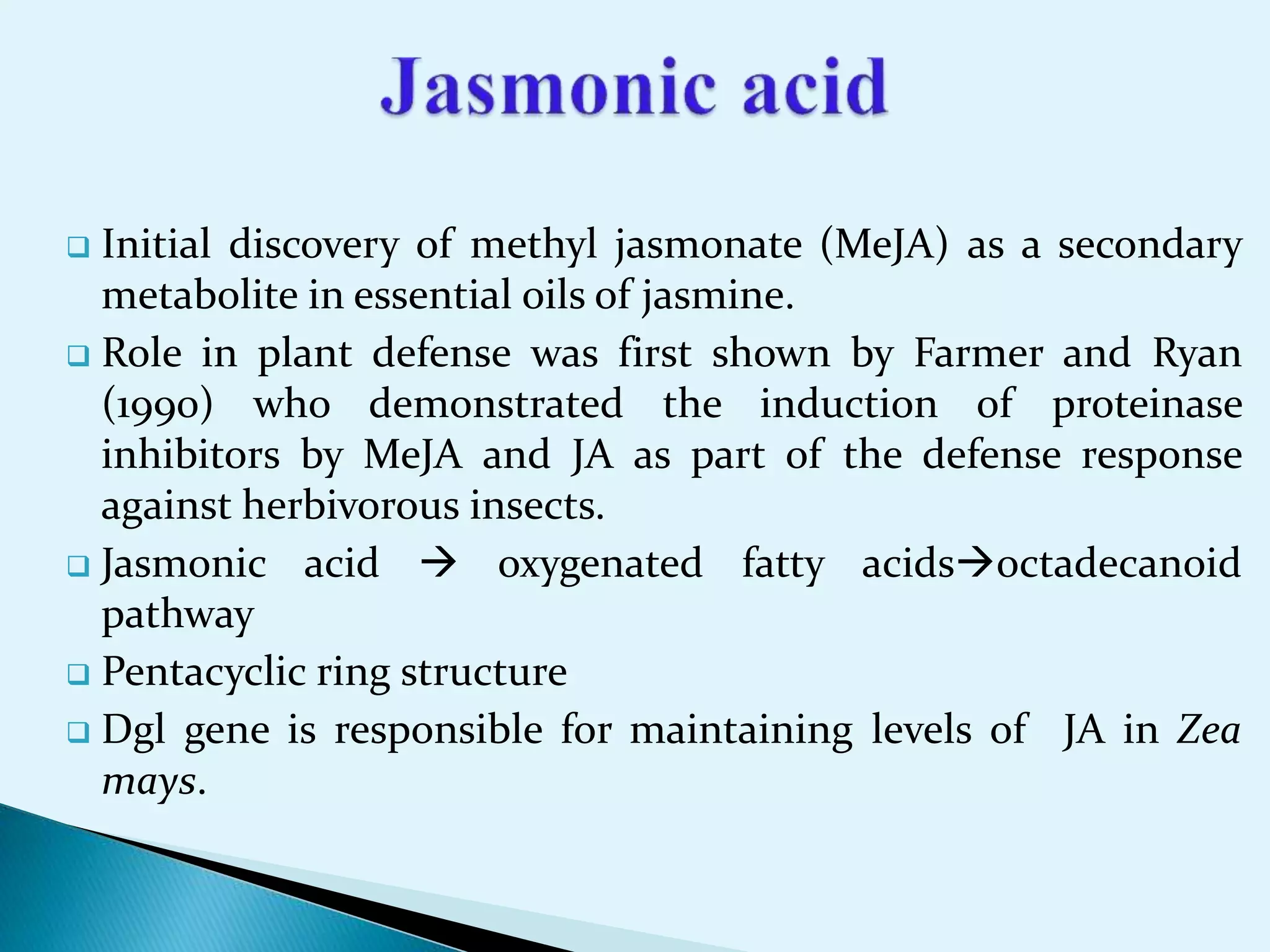  Initial discovery of methyl jasmonate (MeJA) as a secondary
metabolite in essential oils of jasmine.
 Role in plant defense was first shown by Farmer and Ryan
(1990) who demonstrated the induction of proteinase
inhibitors by MeJA and JA as part of the defense response
against herbivorous insects.
 Jasmonic acid  oxygenated fatty acidsoctadecanoid
pathway
 Pentacyclic ring structure
 Dgl gene is responsible for maintaining levels of JA in Zea
mays.
 