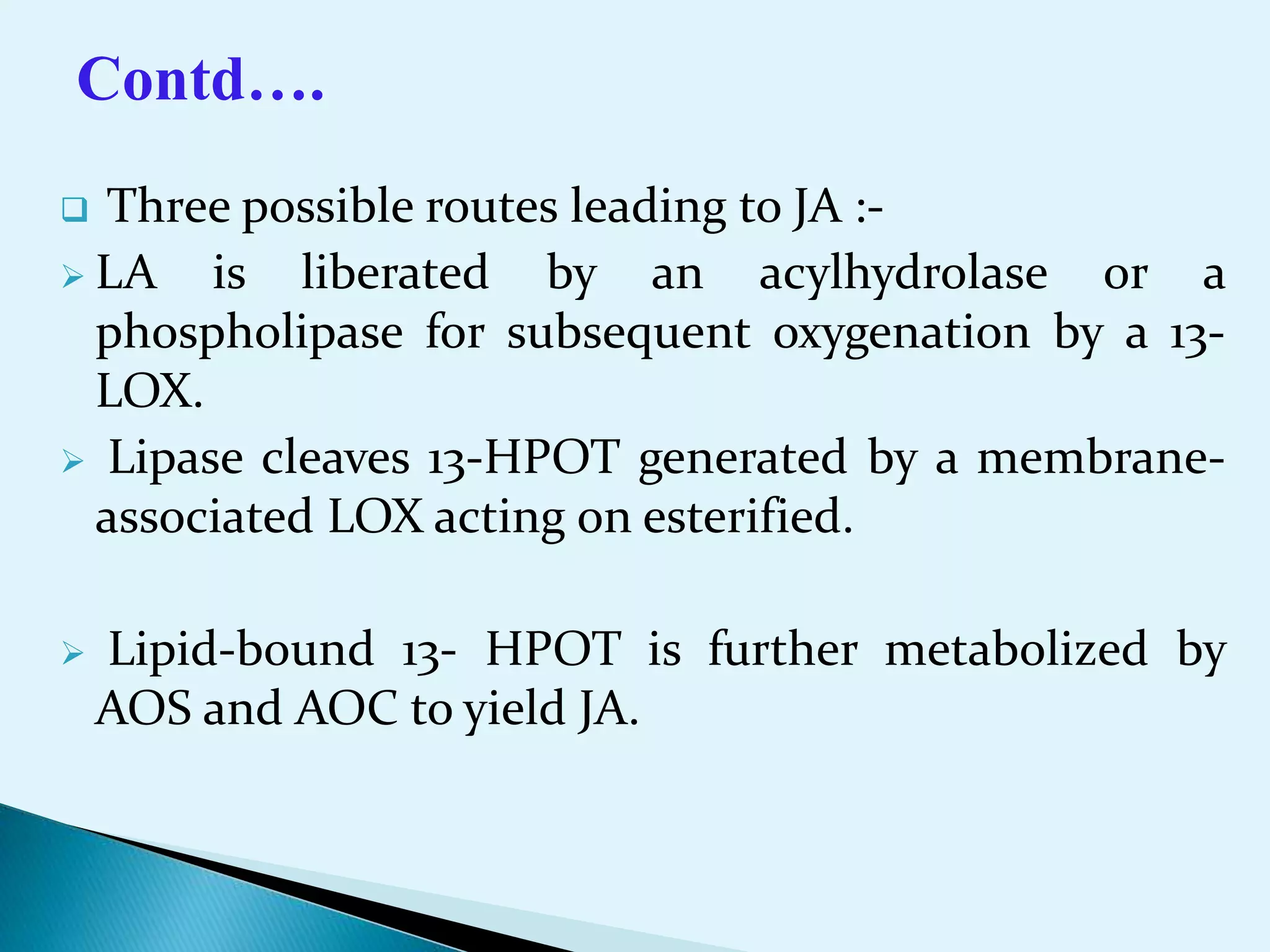  Three possible routes leading to JA :-
 LA is liberated by an acylhydrolase or a
phospholipase for subsequent oxygenation by a 13-
LOX.
 Lipase cleaves 13-HPOT generated by a membrane-
associated LOX acting on esterified.
 Lipid-bound 13- HPOT is further metabolized by
AOS and AOC to yield JA.
Contd….
 
