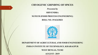 CRYOGENIC GRINDING OF SPICES
Presented by
SHIVENDRA
M.TECH (FOOD PROCESS ENGINEERING)
ROLL NO. 19AG63R21
DEPARTMENT OF AGRICULTURALAND FOOD ENGINEERING
INDIAN INSTITUTE OF TECHNOLOGY, KHARAGPUR
WEST BENGAL,721302
AUGUST– 2019
1
 