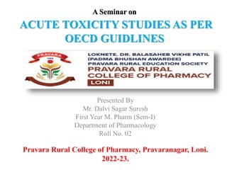 A Seminar on
ACUTE TOXICITY STUDIES AS PER
OECD GUIDLINES
Presented By
Mr. Dalvi Sagar Suresh
First Year M. Pharm (Sem-I)
Department of Pharmacology
Roll No. 02
Pravara Rural College of Pharmacy, Pravaranagar, Loni.
2022-23.
 