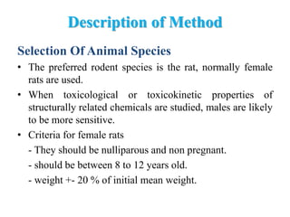Description of Method
Selection Of Animal Species
• The preferred rodent species is the rat, normally female
rats are used.
• When toxicological or toxicokinetic properties of
structurally related chemicals are studied, males are likely
to be more sensitive.
• Criteria for female rats
- They should be nulliparous and non pregnant.
- should be between 8 to 12 years old.
- weight +- 20 % of initial mean weight.
 
