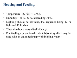 Housing and Feeding.
• Temperature - 22 oC ( +- 3 oC).
• Humidity – 50-60 % not exceeding 70 %.
• Lighting should be artificial, the sequence being 12 hr
light and 12 hr dark.
• The animals are housed individually.
• For feeding conventional rodent laboratory diets may be
used with an unlimited supply of drinking water.
 