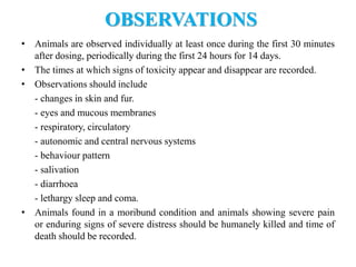 OBSERVATIONS
• Animals are observed individually at least once during the first 30 minutes
after dosing, periodically during the first 24 hours for 14 days.
• The times at which signs of toxicity appear and disappear are recorded.
• Observations should include
- changes in skin and fur.
- eyes and mucous membranes
- respiratory, circulatory
- autonomic and central nervous systems
- behaviour pattern
- salivation
- diarrhoea
- lethargy sleep and coma.
• Animals found in a moribund condition and animals showing severe pain
or enduring signs of severe distress should be humanely killed and time of
death should be recorded.
 