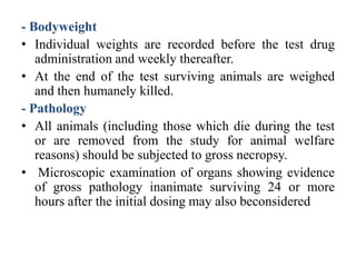 - Bodyweight
• Individual weights are recorded before the test drug
administration and weekly thereafter.
• At the end of the test surviving animals are weighed
and then humanely killed.
- Pathology
• All animals (including those which die during the test
or are removed from the study for animal welfare
reasons) should be subjected to gross necropsy.
• Microscopic examination of organs showing evidence
of gross pathology inanimate surviving 24 or more
hours after the initial dosing may also beconsidered
 