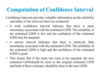Computation of Confidence Interval
Confidence intervals provides valuable information on the reliability
and utility of the main test that was conducted
• A wide confidence interval indicates that there is more
uncertainty associated with the estimated LD50. The reliability of
the estimated LD50 is low and the usefulness of the estimated
LD50 may be marginal.
• A narrow interval Indicates that there is relatively little
uncertainty associated with the estimated LD50. The reliability of
the estimated LD50 is high and the usefulness of the estimated
LD50 is good.
• This means that if the main test were to be repeated, the new
estimated LD50should be close to the original estimated LD50
and both of these estimates should be close to the true LD50.
 