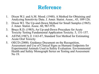 Reference
1. Dixon W.J. and A.M. Mood. (1948). A Method for Obtaining and
Analyzing Sensitivity Data. J. Amer. Statist. Assoc., 43, 109-126.
2. Dixon WJ. The Up-and-Down Method for Small Samples (1965).
J. Amer. Statist. Assoc. 60, 967-978.
3. Bruce R.D. (1985), An Up-and-Down Procedure for Acute
Toxicity Testing Fundamental Application Toxicity. 5, 151-157.
4. ASTM (1987), E 1163-87, Standard Test Method for Estimating
Acute Oral Toxicity
5. OECD (2000). Guidance Document on the Recognition,
Assessment and Use of Clinical Signs as Humane Endpoints for
Experimental Animals Used in Safety Evaluation. Environmental
Health and Safety Monograph Series on Testing and Assessment
No 19.
 