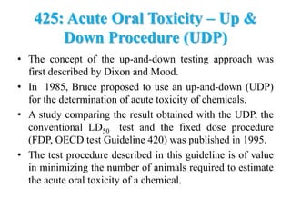 425: Acute Oral Toxicity – Up &
Down Procedure (UDP)
• The concept of the up-and-down testing approach was
first described by Dixon and Mood.
• In 1985, Bruce proposed to use an up-and-down (UDP)
for the determination of acute toxicity of chemicals.
• A study comparing the result obtained with the UDP, the
conventional LD50 test and the fixed dose procedure
(FDP, OECD test Guideline 420) was published in 1995.
• The test procedure described in this guideline is of value
in minimizing the number of animals required to estimate
the acute oral toxicity of a chemical.
 