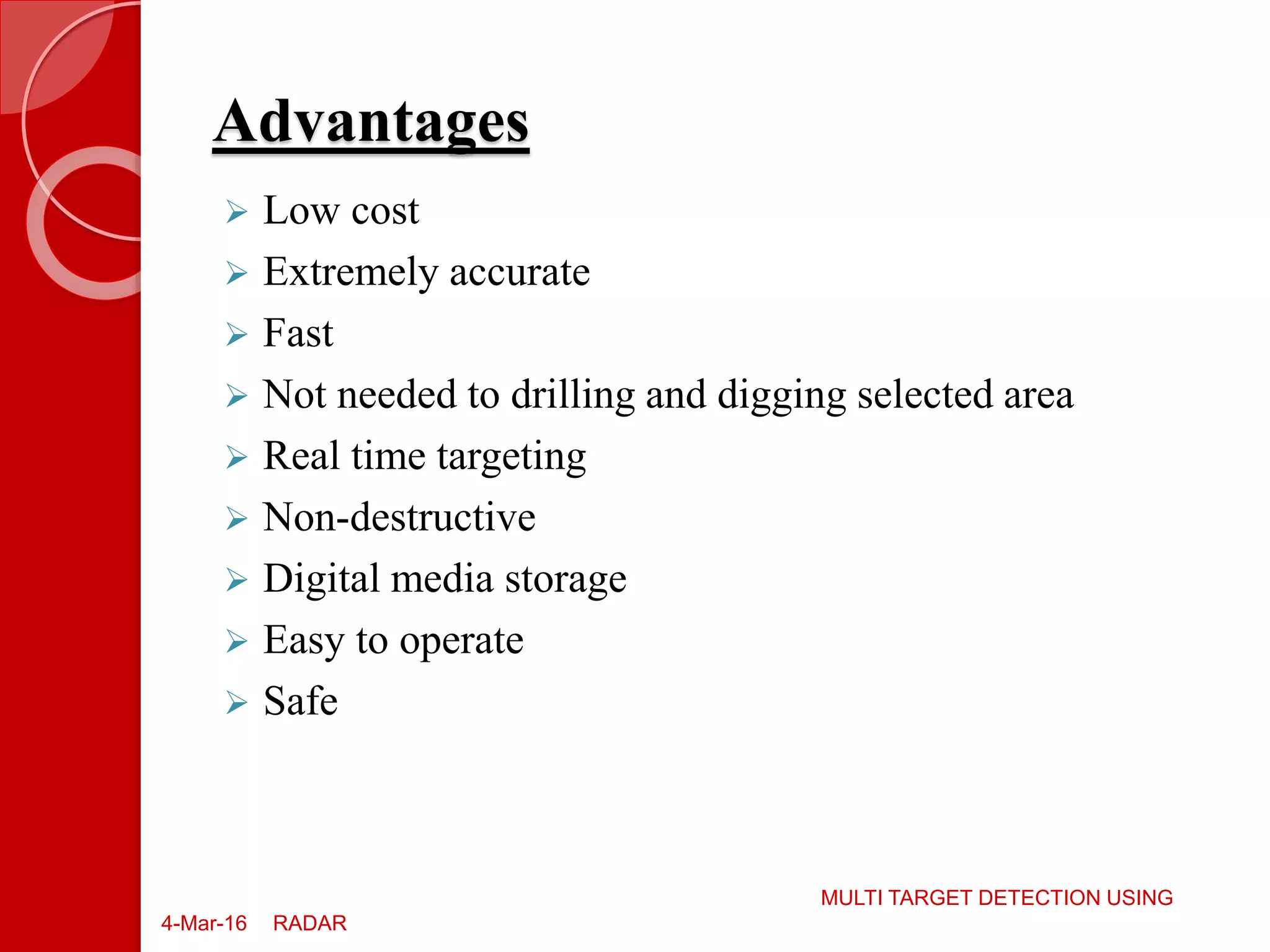 Advantages
4-Mar-16
MULTI TARGET DETECTION USING
RADAR
 Low cost
 Extremely accurate
 Fast
 Not needed to drilling and digging selected area
 Real time targeting
 Non-destructive
 Digital media storage
 Easy to operate
 Safe
 