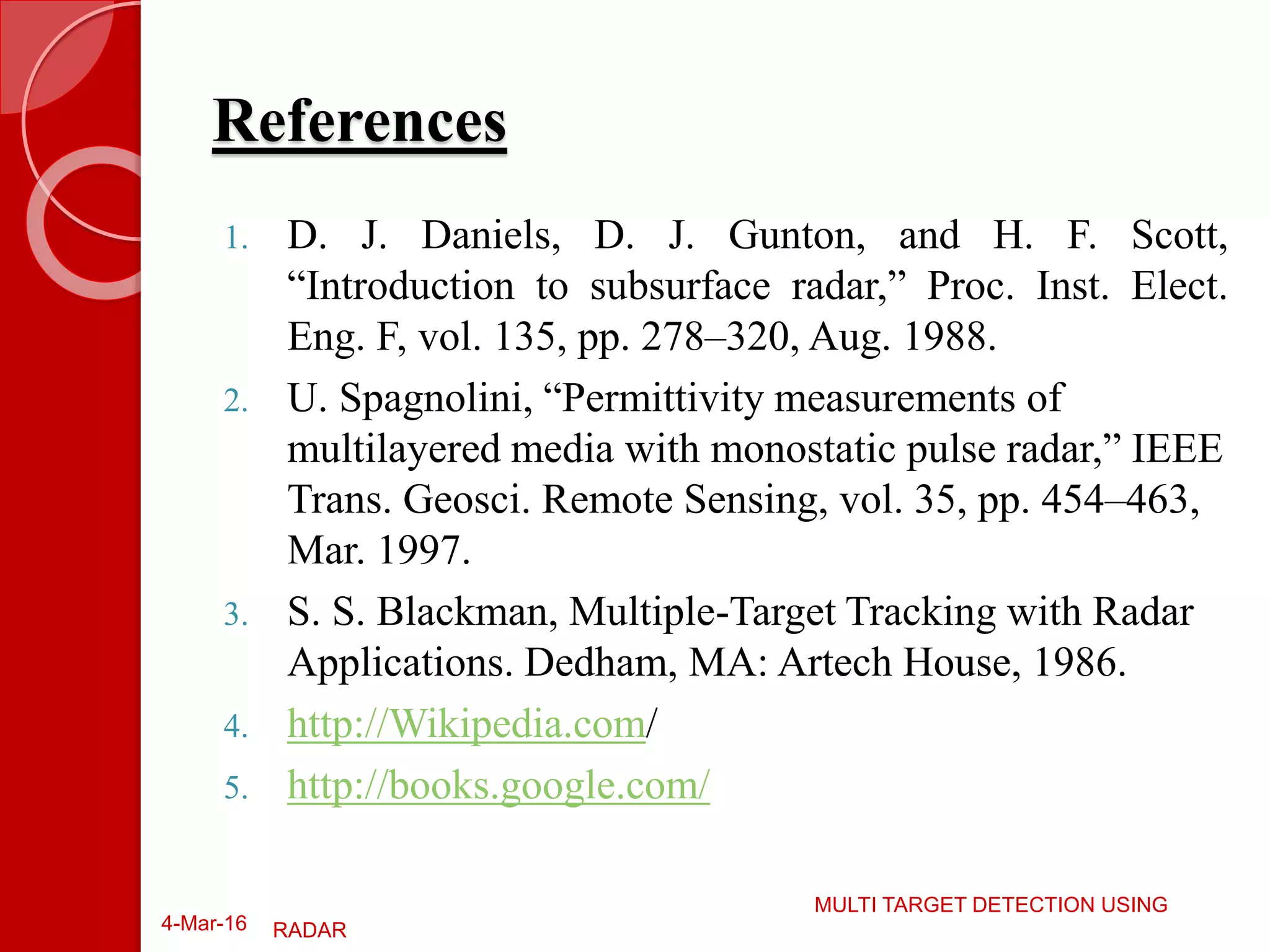 References
1. D. J. Daniels, D. J. Gunton, and H. F. Scott,
“Introduction to subsurface radar,” Proc. Inst. Elect.
Eng. F, vol. 135, pp. 278–320, Aug. 1988.
2. U. Spagnolini, “Permittivity measurements of
multilayered media with monostatic pulse radar,” IEEE
Trans. Geosci. Remote Sensing, vol. 35, pp. 454–463,
Mar. 1997.
3. S. S. Blackman, Multiple-Target Tracking with Radar
Applications. Dedham, MA: Artech House, 1986.
4. http://Wikipedia.com/
5. http://books.google.com/
4-Mar-16
MULTI TARGET DETECTION USING
RADAR
 