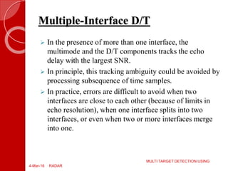 Multiple-Interface D/T
 In the presence of more than one interface, the
multimode and the D/T components tracks the echo
delay with the largest SNR.
 In principle, this tracking ambiguity could be avoided by
processing subsequence of time samples.
 In practice, errors are difficult to avoid when two
interfaces are close to each other (because of limits in
echo resolution), when one interface splits into two
interfaces, or even when two or more interfaces merge
into one.
4-Mar-16
MULTI TARGET DETECTION USING
RADAR
 