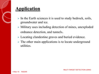 Application
4-Mar-16
MULTI TARGET DETECTION USING
RADAR
 In the Earth sciences it is used to study bedrock, soils,
groundwater and ice.
 Military uses including detection of mines, unexploded
ordnance detection, and tunnels.
 Locating clandestine graves and buried evidence.
 The other main applications is to locate underground
utilities.
 