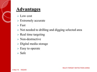 Advantages
4-Mar-16
MULTI TARGET DETECTION USING
RADAR
 Low cost
 Extremely accurate
 Fast
 Not needed to drilling and digging selected area
 Real time targeting
 Non-destructive
 Digital media storage
 Easy to operate
 Safe
 