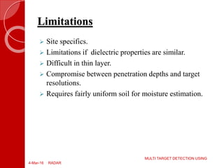  Site specifics.
 Limitations if dielectric properties are similar.
 Difficult in thin layer.
 Compromise between penetration depths and target
resolutions.
 Requires fairly uniform soil for moisture estimation.
4-Mar-16
MULTI TARGET DETECTION USING
RADAR
Limitations
 