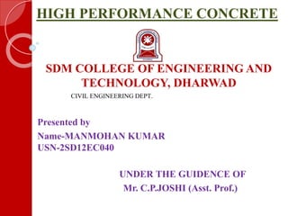 HIGH PERFORMANCE CONCRETE
SDM COLLEGE OF ENGINEERING AND
TECHNOLOGY, DHARWAD
CIVIL ENGINEERING DEPT.
Presented by
Name-MANMOHAN KUMAR
USN-2SD12EC040
UNDER THE GUIDENCE OF
Mr. C.P.JOSHI (Asst. Prof.)
6
 