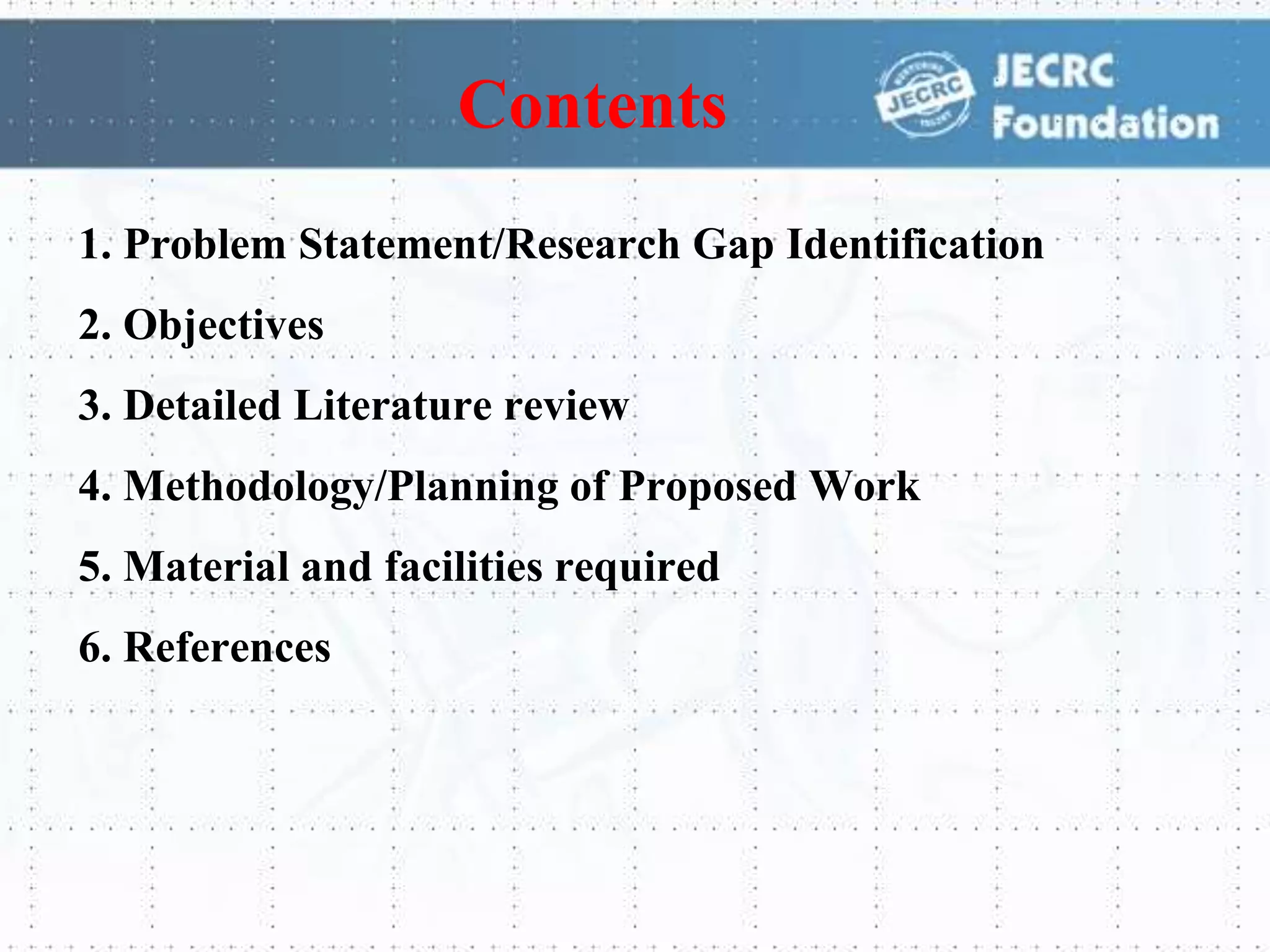 1. Problem Statement/Research Gap Identification
2. Objectives
3. Detailed Literature review
4. Methodology/Planning of Proposed Work
5. Material and facilities required
6. References
Contents