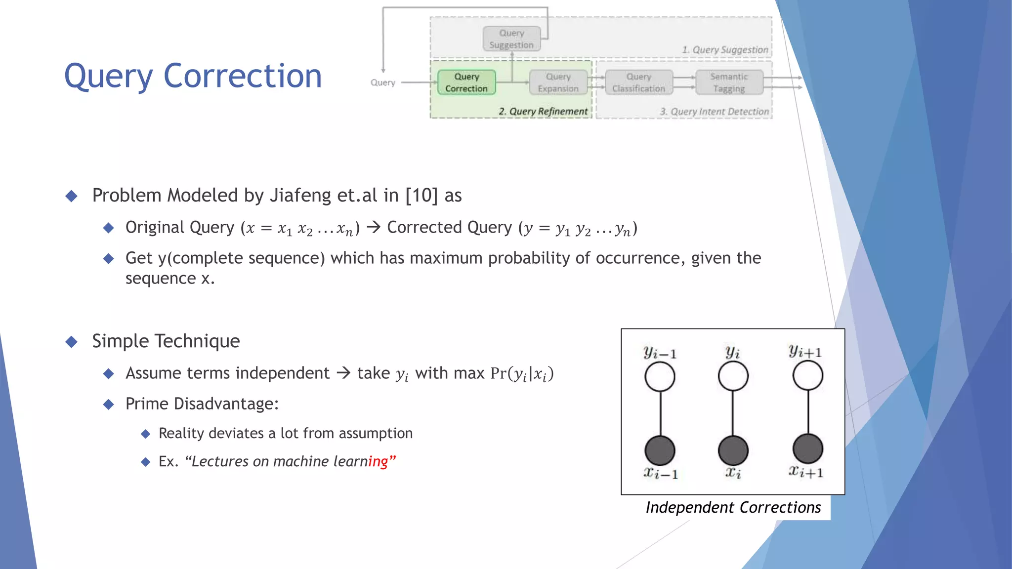  Problem Modeled by Jiafeng et.al in [10] as 
 Original Query (푥 = 푥1 푥2 . . . 푥푛)  Corrected Query (푦 = 푦1 푦2 . . . 푦푛) 
 Get y(complete sequence) which has maximum probability of occurrence, given the 
sequence x. 
 Simple Technique 
 Assume terms independent  take 푦푖 with max Pr 푦푖 푥푖 
 Prime Disadvantage: 
 Reality deviates a lot from assumption 
 Ex. “Lectures on machine learning” 
Independent Corrections 
Query Correction 
 