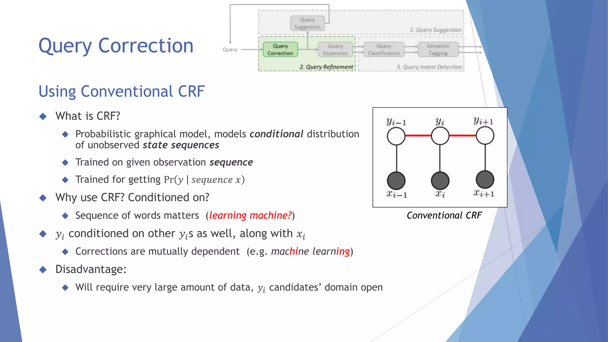 Query Correction 
Using Conventional CRF 
 What is CRF? 
 Probabilistic graphical model, models conditional distribution 
of unobserved state sequences 
 Trained on given observation sequence 
 Trained for getting Pr 푦 푠푒푞푢푒푛푐푒 푥 
 Why use CRF? Conditioned on? 
 Sequence of words matters (learning machine?) 
 푦푖 conditioned on other 푦푖s as well, along with 푥푖 
 Corrections are mutually dependent (e.g. machine learning) 
 Disadvantage: 
 Will require very large amount of data, 푦푖 candidates’ domain open 
Conventional CRF 
 