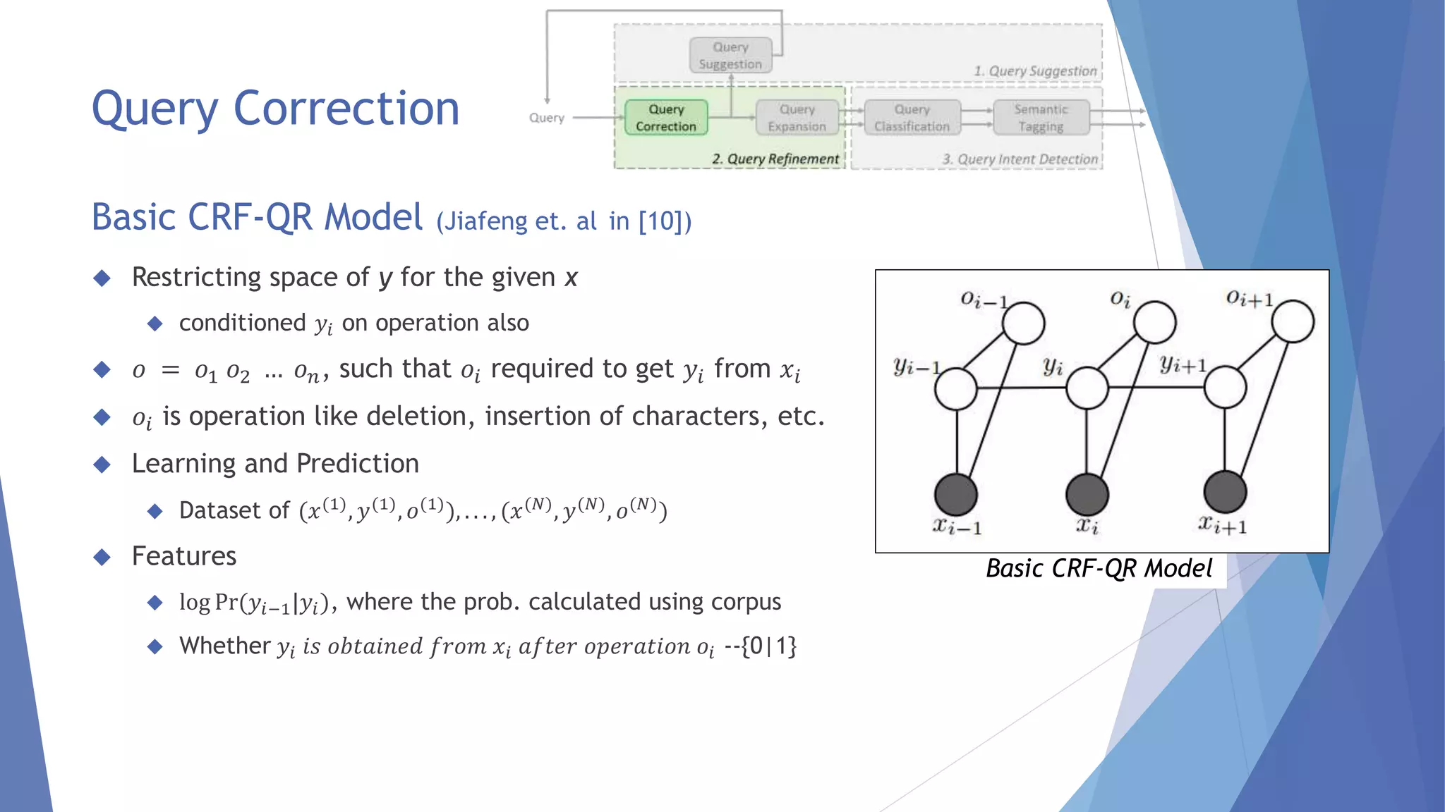  Restricting space of y for the given x 
 conditioned 푦푖 on operation also 
 표 = 표1 표2 … 표푛, such that 표푖 required to get 푦푖 from 푥푖 
 표푖 is operation like deletion, insertion of characters, etc. 
 Learning and Prediction 
 Dataset of (푥(1), 푦(1), 표(1)), . . . , (푥(푁), 푦(푁), 표(푁)) 
 Features 
 log Pr(푦푖−1|푦푖 ), where the prob. calculated using corpus 
 Whether 푦푖 푖푠 표푏푡푎푖푛푒푑 푓푟표푚 푥푖 푎푓푡푒푟 표푝푒푟푎푡푖표푛 표푖 --{0|1} 
Basic CRF-QR Model 
Query Correction 
Basic CRF-QR Model (Jiafeng et. al in [10]) 
 