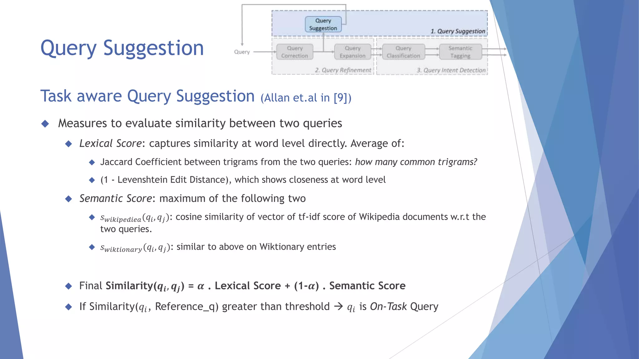 Query Suggestion 
Task aware Query Suggestion (Allan et.al in [9]) 
 Measures to evaluate similarity between two queries 
 Lexical Score: captures similarity at word level directly. Average of: 
 Jaccard Coefficient between trigrams from the two queries: how many common trigrams? 
 (1 - Levenshtein Edit Distance), which shows closeness at word level 
 Semantic Score: maximum of the following two 
 푠푤푖푘푖푝푒푑푖푒푎(푞푖 , 푞푗 ): cosine similarity of vector of tf-idf score of Wikipedia documents w.r.t the 
two queries. 
 푠푤푖푘푡푖표푛푎푟푦 (푞푖 , 푞푗 ): similar to above on Wiktionary entries 
 Final Similarity(풒풊, 풒풋) = 휶 . Lexical Score + (1-휶) . Semantic Score 
 If Similarity(푞푖, Reference_q) greater than threshold  푞푖 is On-Task Query 
 