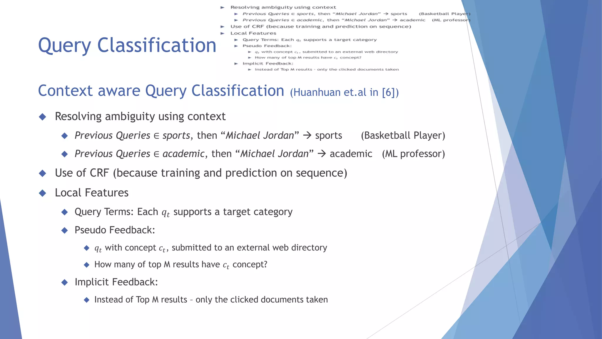 Query Classification 
Context aware Query Classification (Huanhuan et.al in [6]) 
 Resolving ambiguity using context 
 Previous Queries ∈ sports, then “Michael Jordan”  sports (Basketball Player) 
 Previous Queries ∈ academic, then “Michael Jordan”  academic (ML professor) 
 Use of CRF (because training and prediction on sequence) 
 Local Features 
 Query Terms: Each 푞푡 supports a target category 
 Pseudo Feedback: 
 푞푡 with concept 푐푡, submitted to an external web directory 
 How many of top M results have 푐푡 concept? 
 Implicit Feedback: 
 Instead of Top M results – only the clicked documents taken 
 