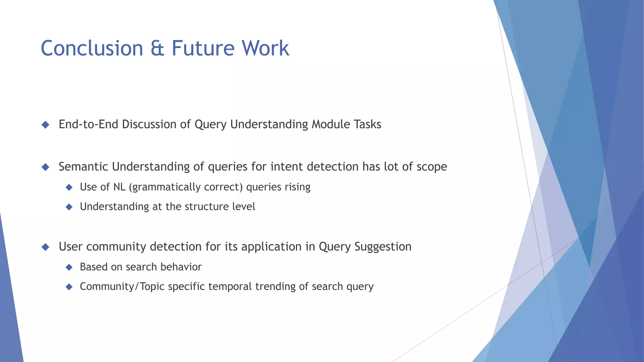 Conclusion & Future Work 
 End-to-End Discussion of Query Understanding Module Tasks 
 Semantic Understanding of queries for intent detection has lot of scope 
 Use of NL (grammatically correct) queries rising 
 Understanding at the structure level 
 User community detection for its application in Query Suggestion 
 Based on search behavior 
 Community/Topic specific temporal trending of search query 
 