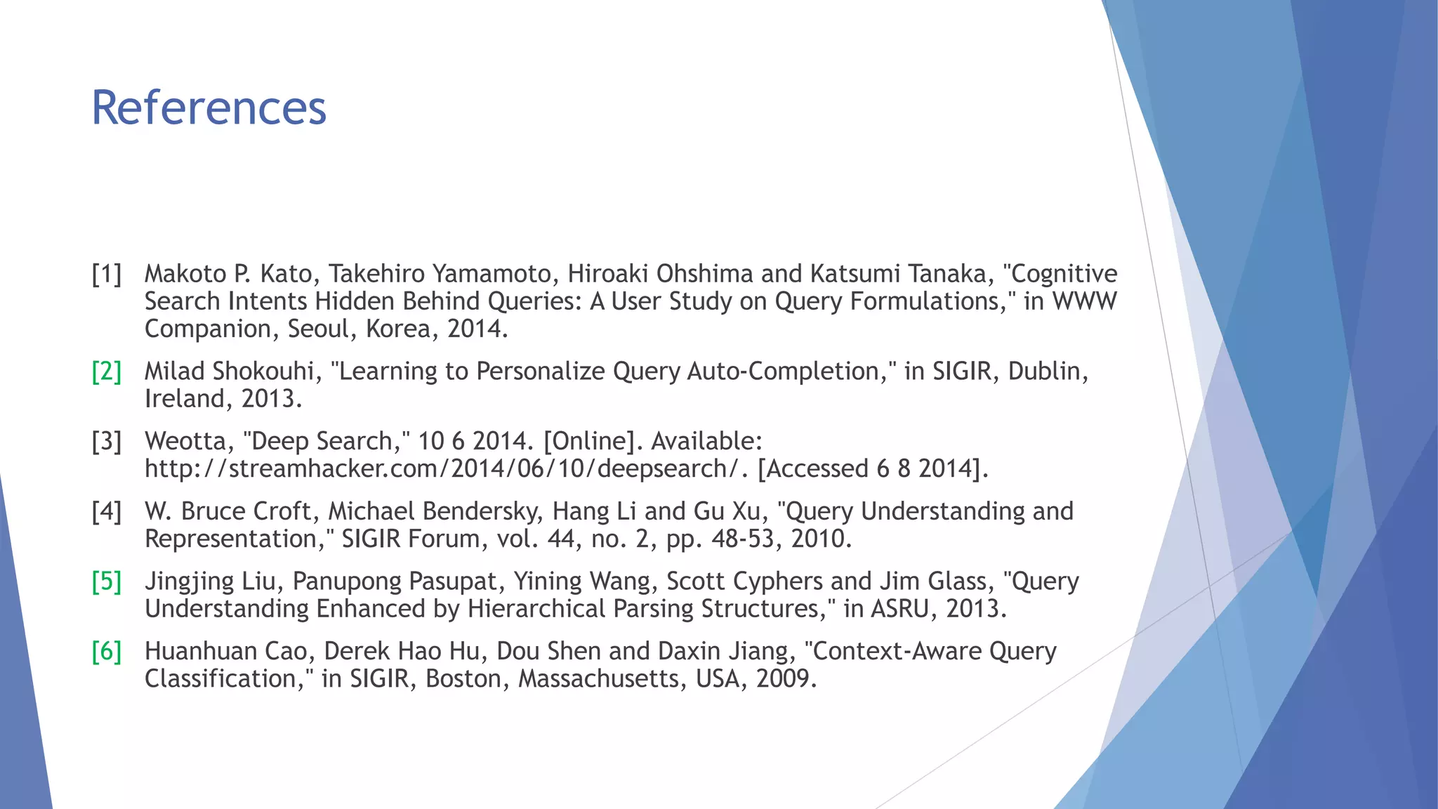 References 
[1] Makoto P. Kato, Takehiro Yamamoto, Hiroaki Ohshima and Katsumi Tanaka, "Cognitive 
Search Intents Hidden Behind Queries: A User Study on Query Formulations," in WWW 
Companion, Seoul, Korea, 2014. 
[2] Milad Shokouhi, "Learning to Personalize Query Auto-Completion," in SIGIR, Dublin, 
Ireland, 2013. 
[3] Weotta, "Deep Search," 10 6 2014. [Online]. Available: 
http://streamhacker.com/2014/06/10/deepsearch/. [Accessed 6 8 2014]. 
[4] W. Bruce Croft, Michael Bendersky, Hang Li and Gu Xu, "Query Understanding and 
Representation," SIGIR Forum, vol. 44, no. 2, pp. 48-53, 2010. 
[5] Jingjing Liu, Panupong Pasupat, Yining Wang, Scott Cyphers and Jim Glass, "Query 
Understanding Enhanced by Hierarchical Parsing Structures," in ASRU, 2013. 
[6] Huanhuan Cao, Derek Hao Hu, Dou Shen and Daxin Jiang, "Context-Aware Query 
Classification," in SIGIR, Boston, Massachusetts, USA, 2009. 
 
