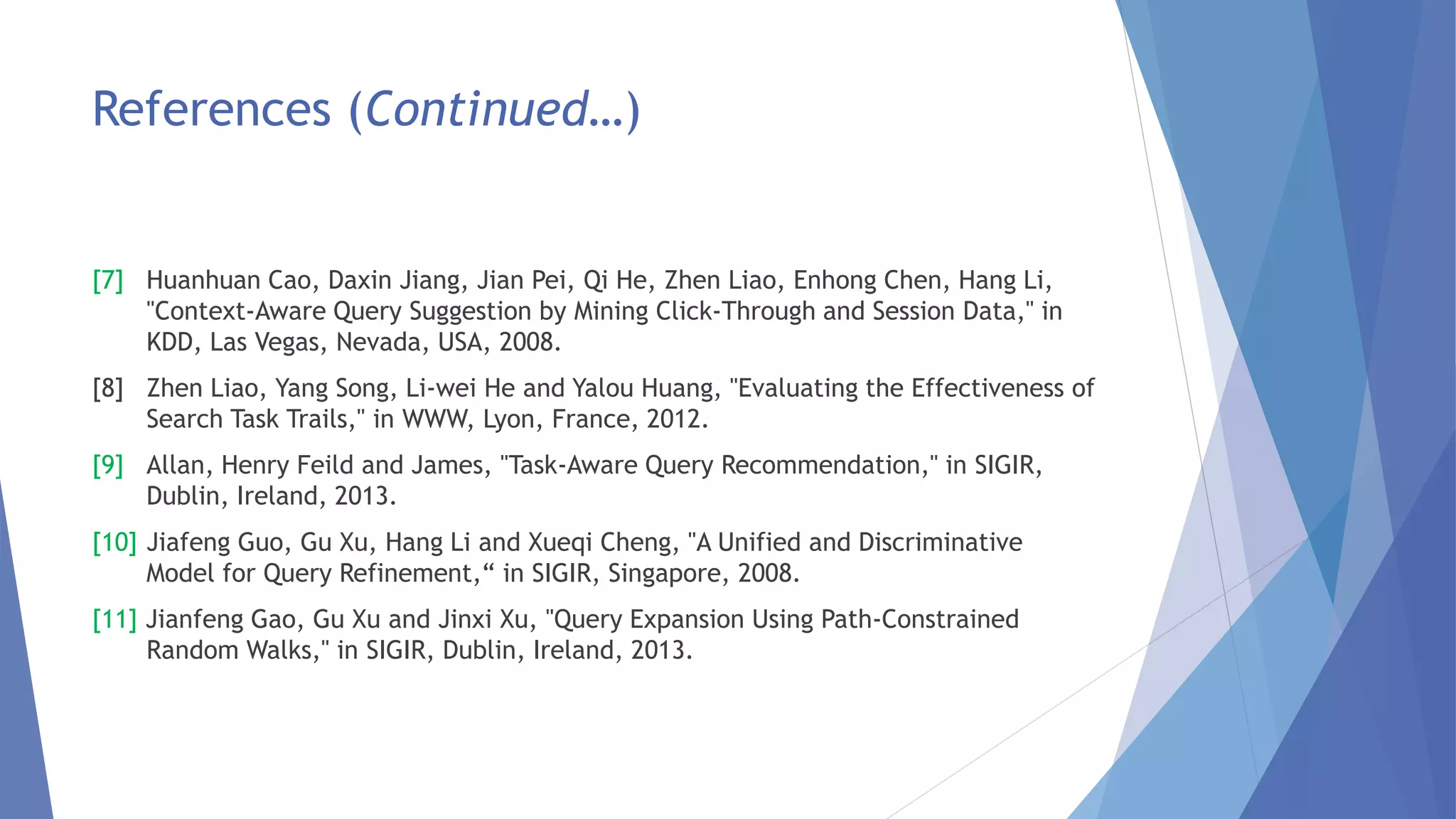 References (Continued…) 
[7] Huanhuan Cao, Daxin Jiang, Jian Pei, Qi He, Zhen Liao, Enhong Chen, Hang Li, 
"Context-Aware Query Suggestion by Mining Click-Through and Session Data," in 
KDD, Las Vegas, Nevada, USA, 2008. 
[8] Zhen Liao, Yang Song, Li-wei He and Yalou Huang, "Evaluating the Effectiveness of 
Search Task Trails," in WWW, Lyon, France, 2012. 
[9] Allan, Henry Feild and James, "Task-Aware Query Recommendation," in SIGIR, 
Dublin, Ireland, 2013. 
[10] Jiafeng Guo, Gu Xu, Hang Li and Xueqi Cheng, "A Unified and Discriminative 
Model for Query Refinement,“ in SIGIR, Singapore, 2008. 
[11] Jianfeng Gao, Gu Xu and Jinxi Xu, "Query Expansion Using Path-Constrained 
Random Walks," in SIGIR, Dublin, Ireland, 2013. 
 