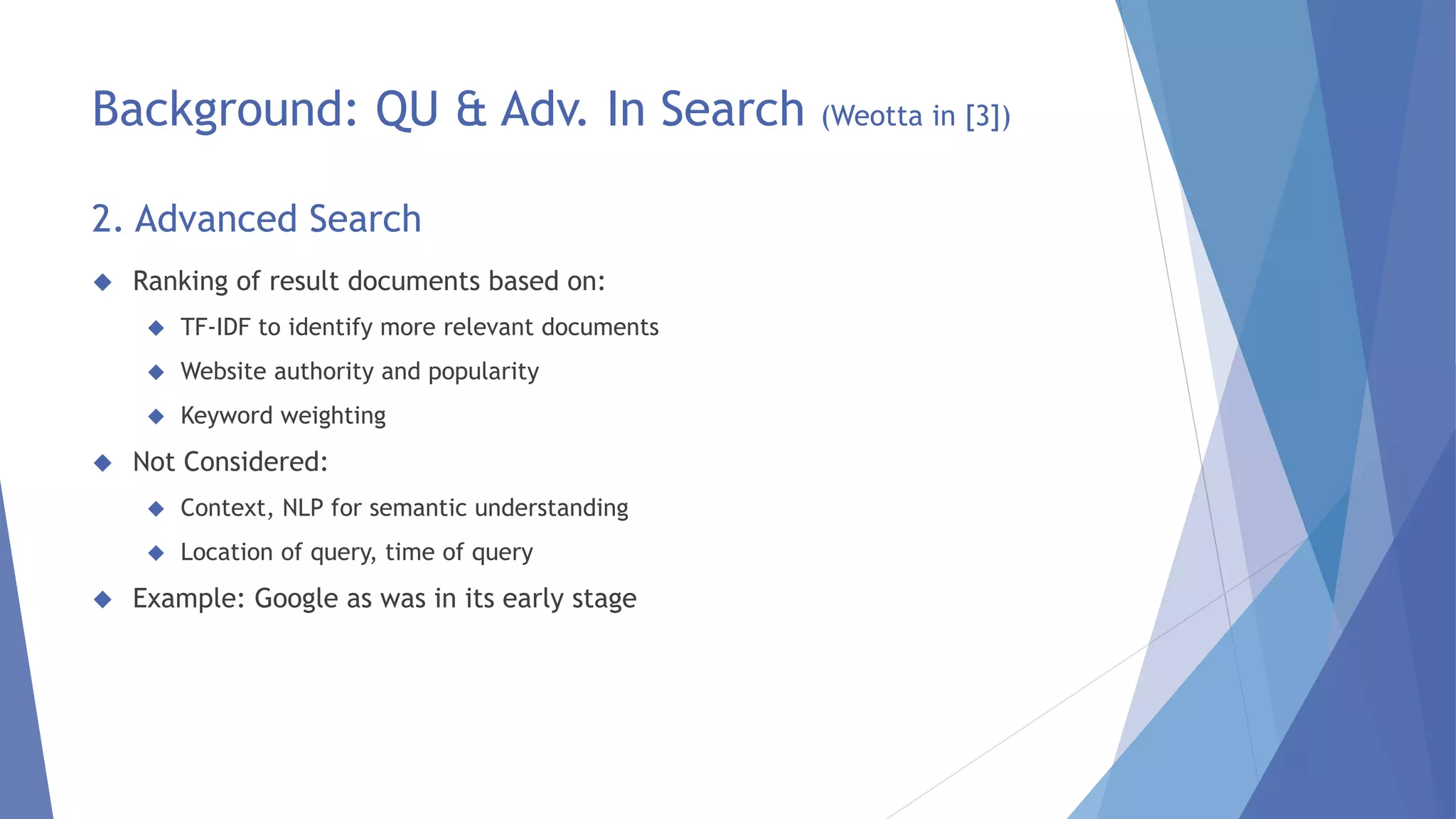 Background: QU & Adv. In Search (Weotta in [3]) 
2. Advanced Search 
 Ranking of result documents based on: 
 TF-IDF to identify more relevant documents 
 Website authority and popularity 
 Keyword weighting 
 Not Considered: 
 Context, NLP for semantic understanding 
 Location of query, time of query 
 Example: Google as was in its early stage 
 