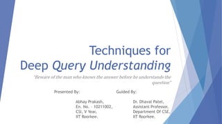 Techniques for 
Deep Query Understanding 
“Beware of the man who knows the answer before he understands the 
question” 
Guided By: 
Dr. Dhaval Patel, 
Assistant Professor, 
Department Of CSE, 
IIT Roorkee. 
Presented By: 
Abhay Prakash, 
En. No. – 10211002, 
CSI, V Year, 
IIT Roorkee. 
 