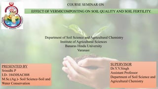 EFFECT OF VERMICOMPOSTING ON SOIL QUALITY AND SOIL FERTILITY.
COURSE SEMINAR ON
Department of Soil Science and Agricultural Chemistry
Institute of Agricultural Sciences
Banaras Hindu University
Varanasi
PRESENTED BY
Srinidhi P
I.D- 18430SAC008
M.Sc.(Ag.)- Soil Science-Soil and
Water Conservation
SUPERVISOR
Dr.Y.V.Singh
Assistant Professor
Department of Soil Science and
Agricultural Chemistry
 