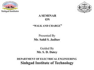 Presented By
Mr. Sahil S. Jadhav
A SEMINAR
ON
“WALK AND CHARGE”
Guided By
Mr. S. D. Datey
DEPARTMENT OF ELECTRICAL ENGINEERING
Sinhgad Institute of Technology
 