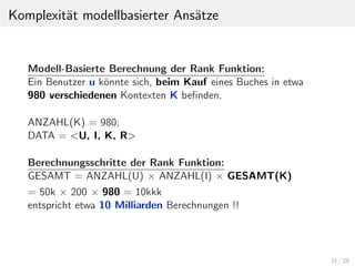 Komplexit¨at modellbasierter Ans¨atze
Modell-Basierte Berechnung der Rank Funktion:
Ein Benutzer u k¨onnte sich, beim Kauf eines Buches in etwa
980 verschiedenen Kontexten K beﬁnden.
ANZAHL(K) = 980;
DATA = <U, I, K, R>
Berechnungsschritte der Rank Funktion:
GESAMT = ANZAHL(U) × ANZAHL(I) × GESAMT(K)
= 50k × 200 × 980 = 10kkk
entspricht etwa 10 Milliarden Berechnungen !!
21 / 29
 